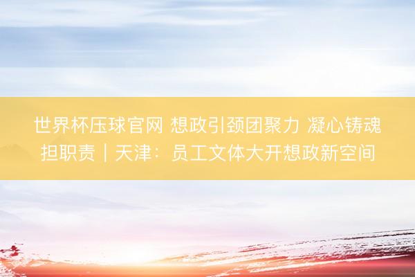 世界杯压球官网 想政引颈团聚力 凝心铸魂担职责｜天津：员工文体大开想政新空间