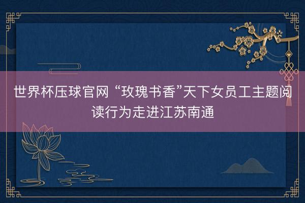 世界杯压球官网 “玫瑰书香”天下女员工主题阅读行为走进江苏南通