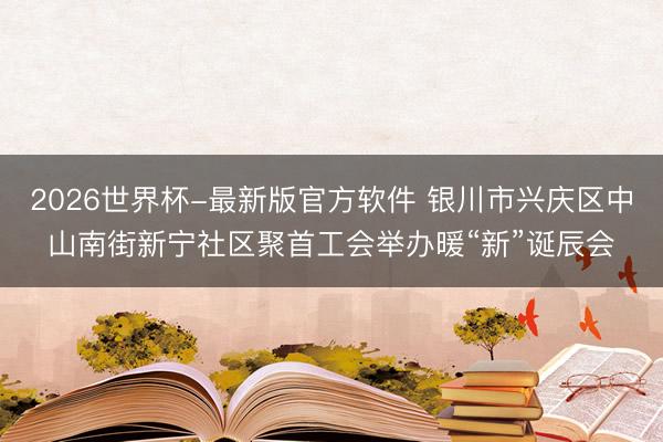 2026世界杯-最新版官方软件 银川市兴庆区中山南街新宁社区聚首工会举办暖“新”诞辰会