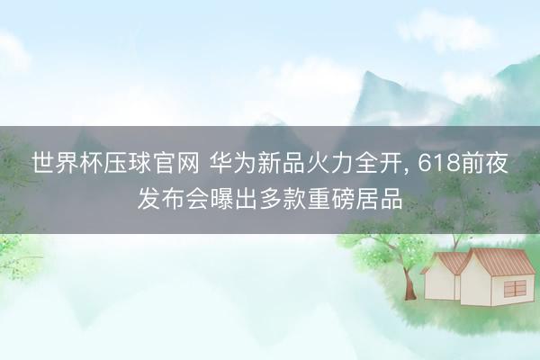 世界杯压球官网 华为新品火力全开， 618前夜发布会曝出多款重磅居品