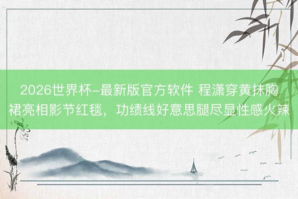 2026世界杯-最新版官方软件 程潇穿黄抹胸裙亮相影节红毯，功绩线好意思腿尽显性感火辣