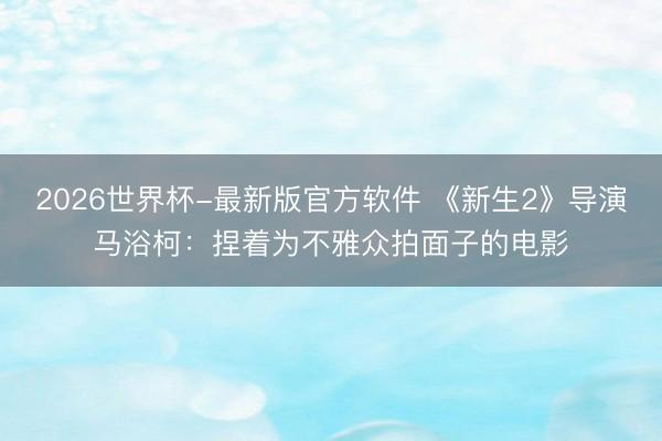 2026世界杯-最新版官方软件 《新生2》导演马浴柯:捏着为不雅众拍面子的电影