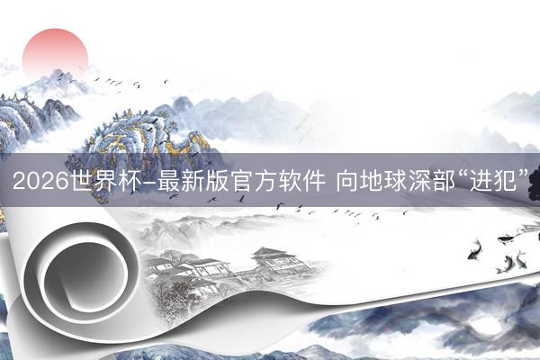 2026世界杯-最新版官方软件 向地球深部“进犯”