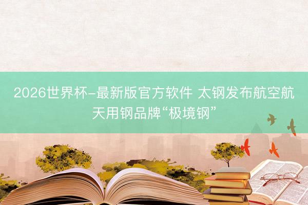 2026世界杯-最新版官方软件 太钢发布航空航天用钢品牌“极境钢”