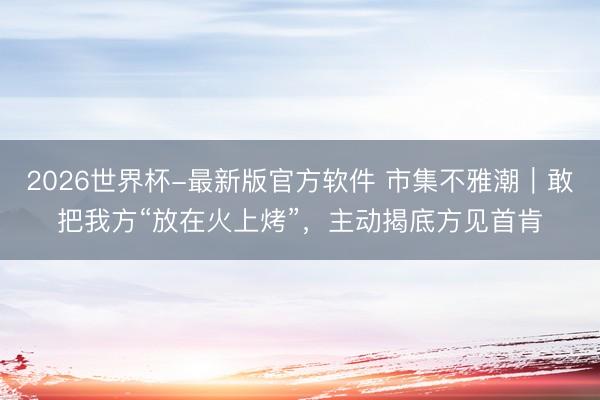 2026世界杯-最新版官方软件 市集不雅潮｜敢把我方“放在火上烤”，主动揭底方见首肯