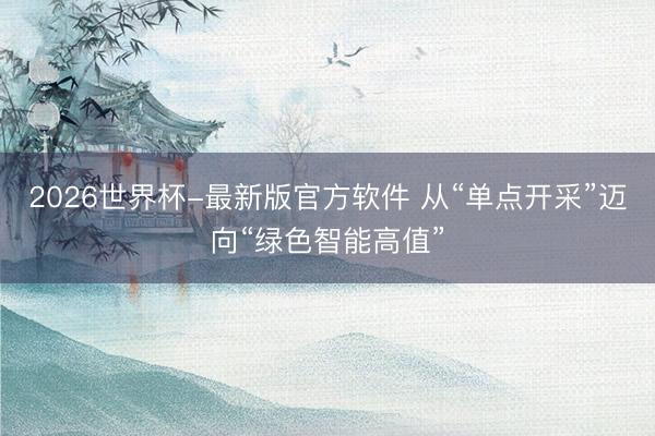 2026世界杯-最新版官方软件 从“单点开采”迈向“绿色智能高值”