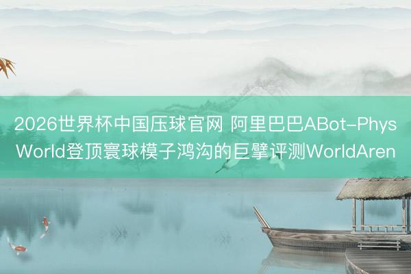 2026世界杯中国压球官网 阿里巴巴ABot-PhysWorld登顶寰球模子鸿沟的巨擘评测WorldAren