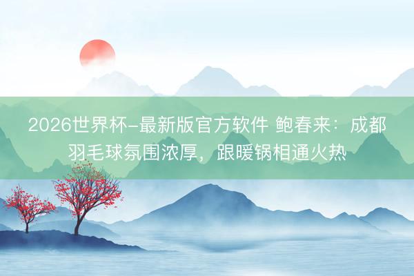 2026世界杯-最新版官方软件 鲍春来:成都羽毛球氛围浓厚,跟暖锅相通火热