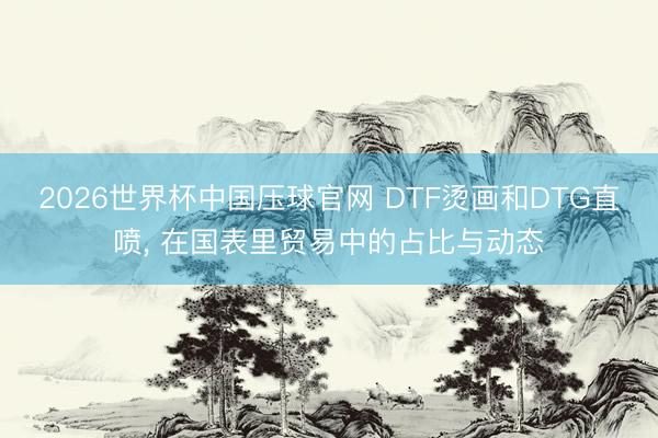 2026世界杯中国压球官网 DTF烫画和DTG直喷， 在国表里贸易中的占比与动态