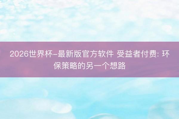 2026世界杯-最新版官方软件 受益者付费: 环保策略的另一个想路
