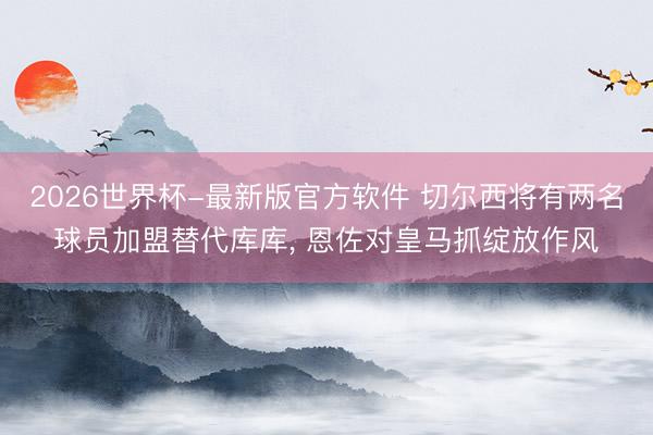2026世界杯-最新版官方软件 切尔西将有两名球员加盟替代库库， 恩佐对皇马抓绽放作风