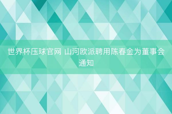世界杯压球官网 山河欧派聘用陈春金为董事会通知