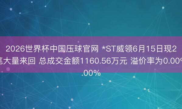2026世界杯中国压球官网 *ST威领6月15日现2笔大量来回 总成交金额1160.56万元 溢价率为0.00%