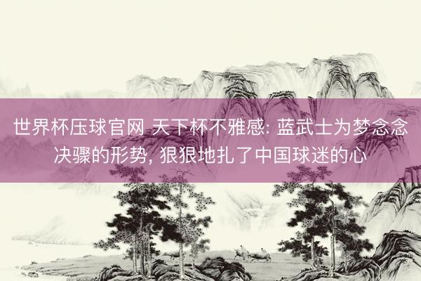 世界杯压球官网 天下杯不雅感: 蓝武士为梦念念决骤的形势， 狠狠地扎了中国球迷的心