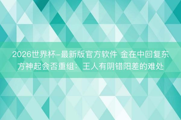 2026世界杯-最新版官方软件 金在中回复东方神起会否重组：王人有阴错阳差的难处