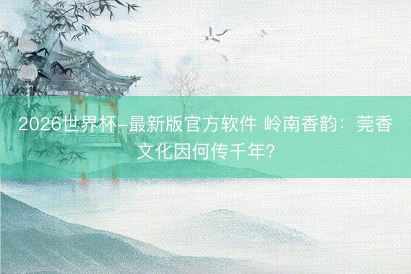 2026世界杯-最新版官方软件 岭南香韵：莞香文化因何传千年？