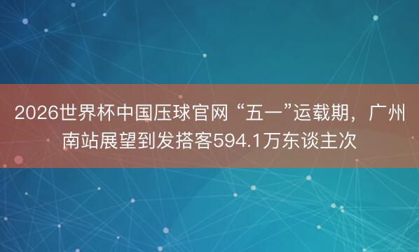 2026世界杯中国压球官网 “五一”运载期,广州南站展望到发搭客594.1万东谈主次