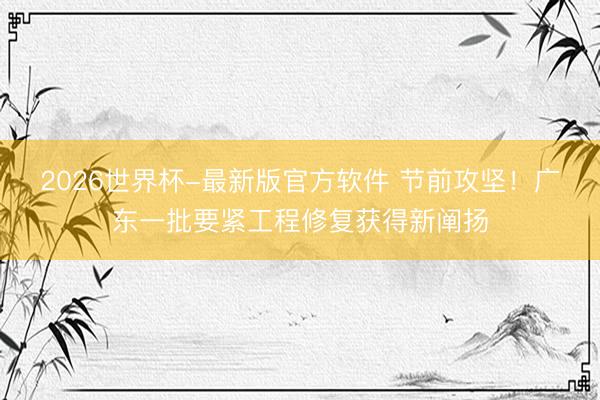 2026世界杯-最新版官方软件 节前攻坚！广东一批要紧工程修复获得新阐扬