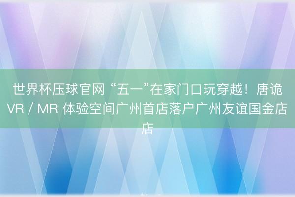 世界杯压球官网 “五一”在家门口玩穿越！唐诡VR／MR 体验空间广州首店落户广州友谊国金店