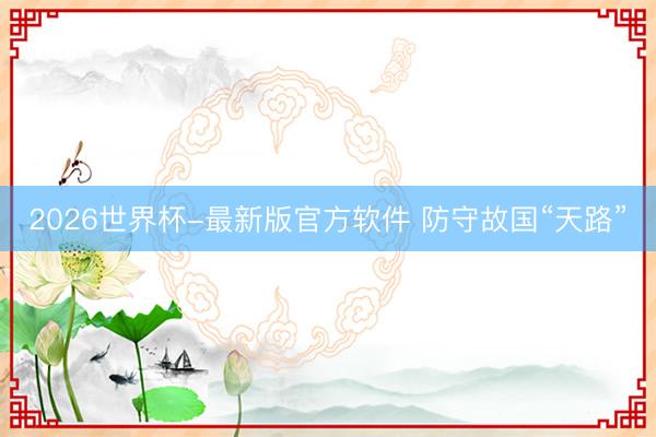 2026世界杯-最新版官方软件 防守故国“天路”