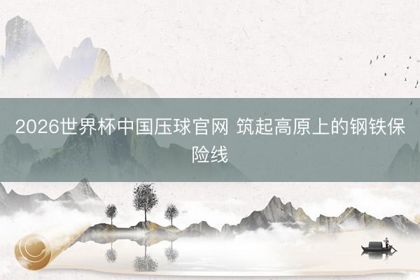 2026世界杯中国压球官网 筑起高原上的钢铁保险线