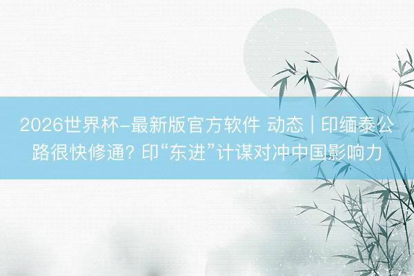 2026世界杯-最新版官方软件 动态 | 印缅泰公路很快修通? 印“东进”计谋对冲中国影响力
