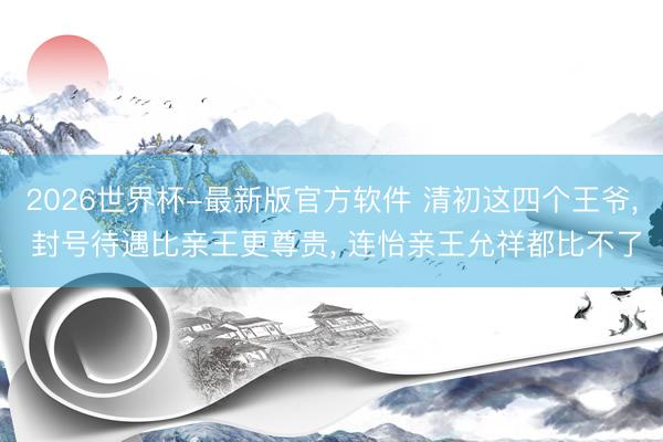 2026世界杯-最新版官方软件 清初这四个王爷， 封号待遇比亲王更尊贵， 连怡亲王允祥都比不了