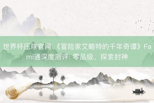 世界杯压球官网 《冒险家艾略特的千年奇谭》Fami通深度测评: 零品级、探索封神