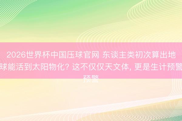 2026世界杯中国压球官网 东谈主类初次算出地球能活到太阳物化? 这不仅仅天文体, 更是生计预警