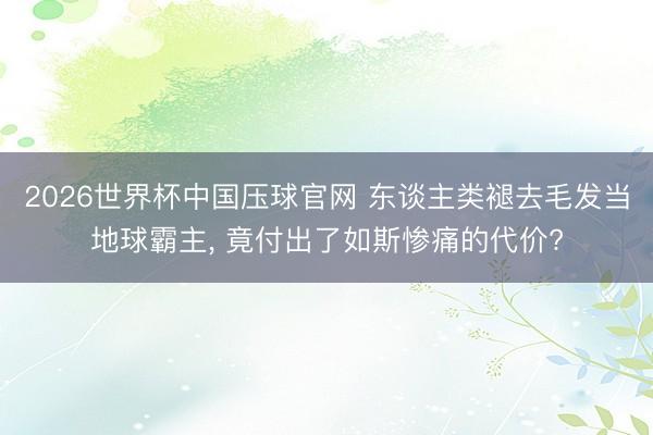 2026世界杯中国压球官网 东谈主类褪去毛发当地球霸主, 竟付出了如斯惨痛的代价?